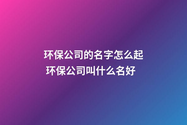 环保公司的名字怎么起 环保公司叫什么名好-第1张-公司起名-玄机派
